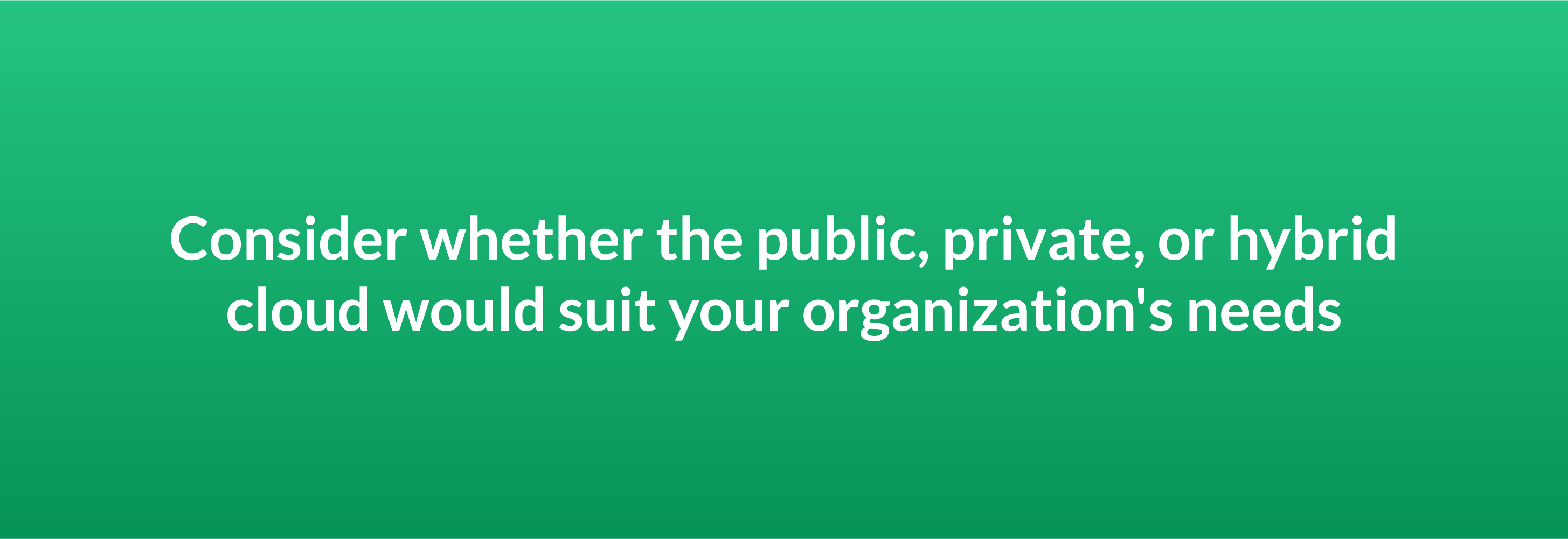 Consider whether the public, private, or hybrid cloud would suit your organization's needs