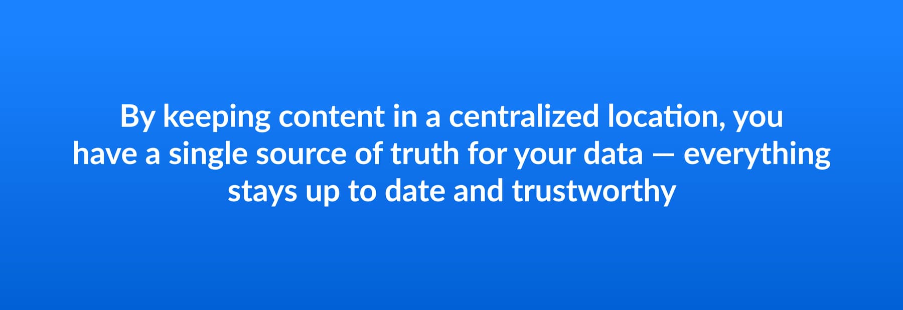 By keeping content in a centralized location, you have a single source of truth for your data - everything stays up to date and trustworthy