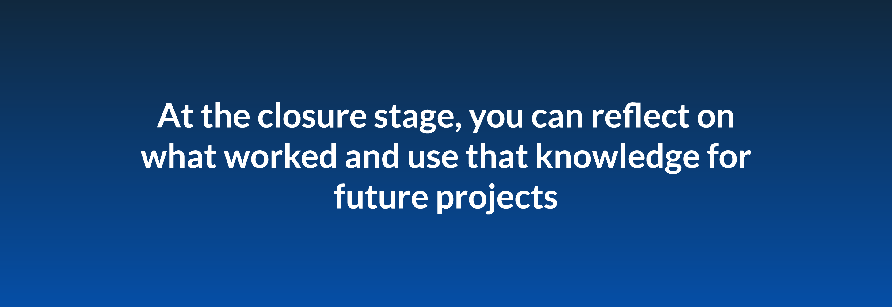 At the closure stage, you can reflect on what worked and use that knowledge for future projects