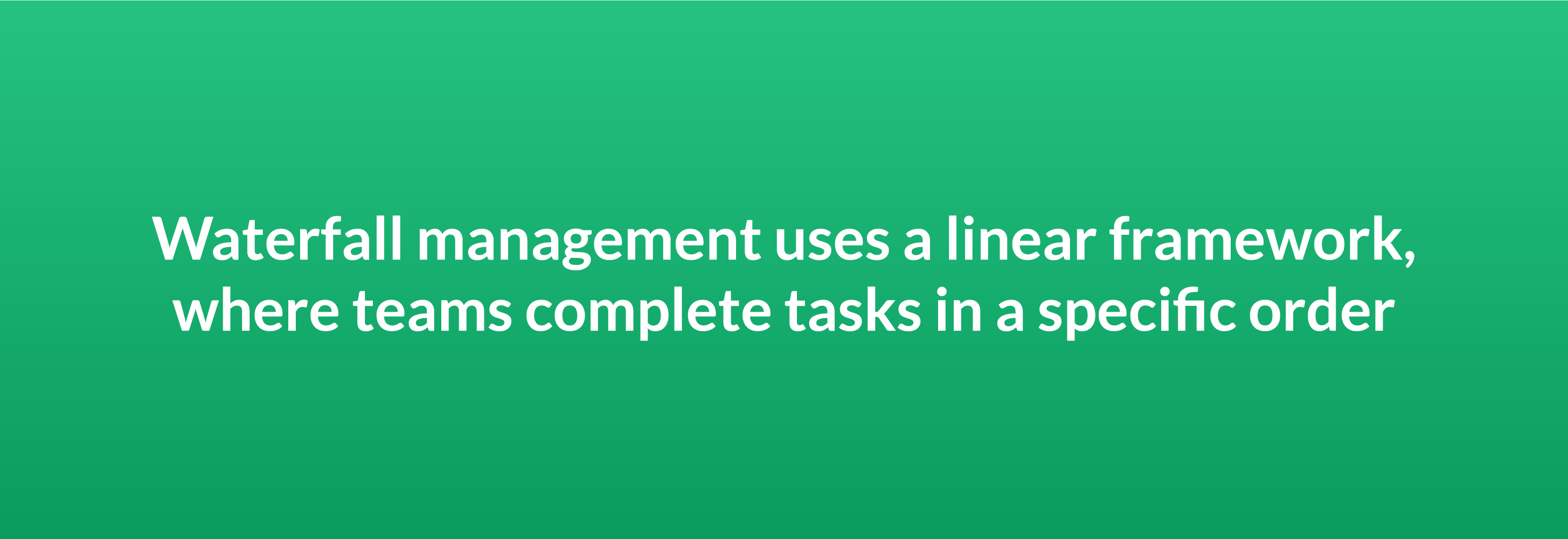 Waterfall management uses a linear framework where teams complete tasks in a specific order
