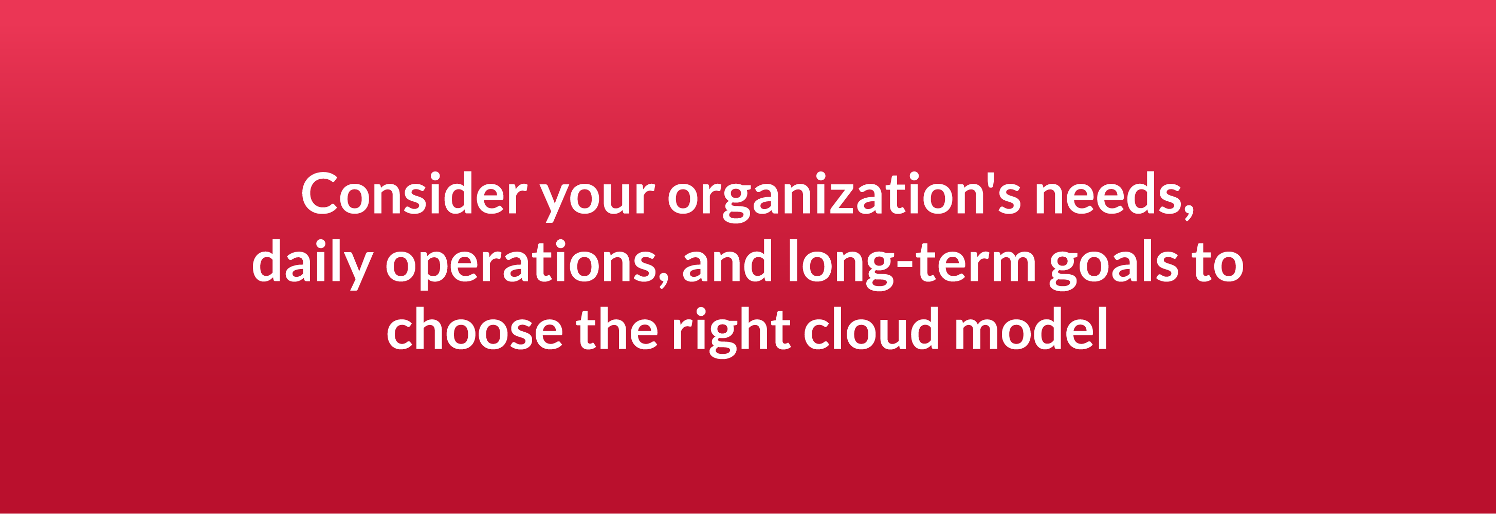 Consider your organization's needs, daily operations, and long-term goals to choose the right cloud model