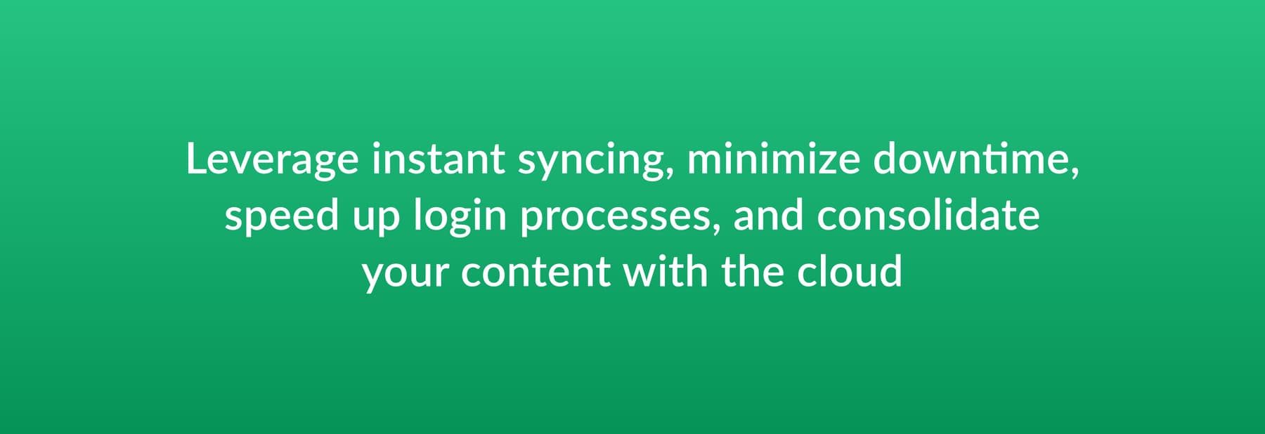 Leverage instant syncing, minimize downtime, speed up login processes, and consolidate your content with the cloud