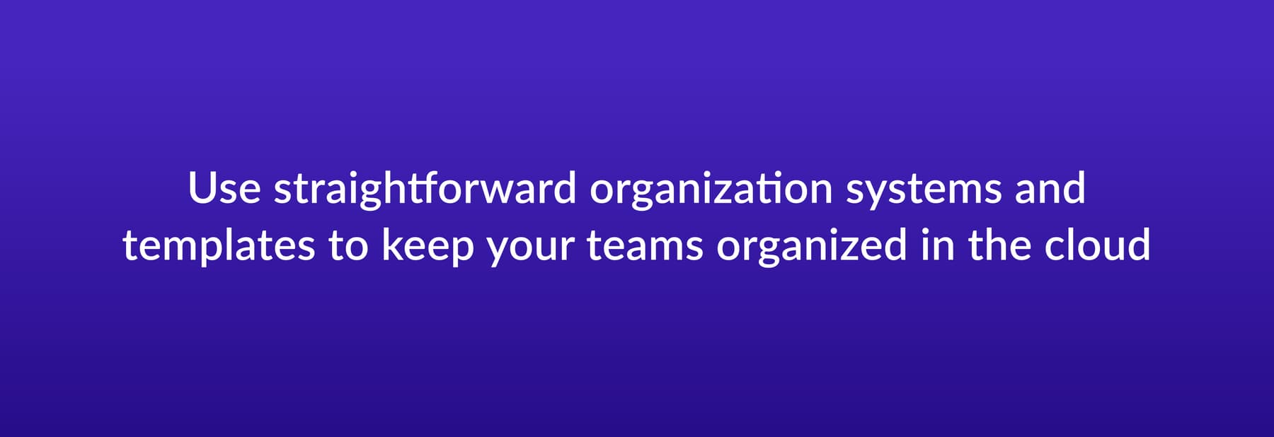 Use straightforward organization systems and templates to keep your teams organized in the cloud