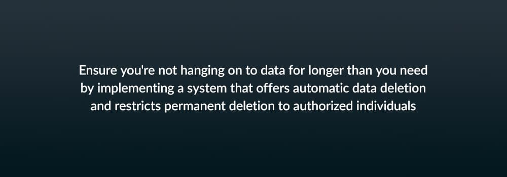 Ensure you're not hanging on to data for longer than you need by implementing a system that offer automatic data deletion and restricts permanent deletion to authorized individuals