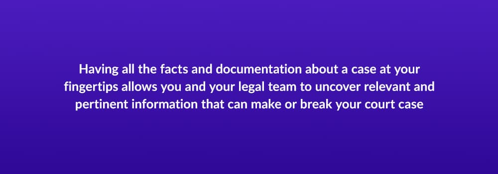Having all the facts and documentation about a case at your fingertips allows you and your legal team to uncover relevant and pertinent information that can make or break your court case