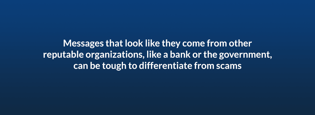 Messages that look like they come from other reputable organizations, like a bank or the government, can be tough to differentiate from scams