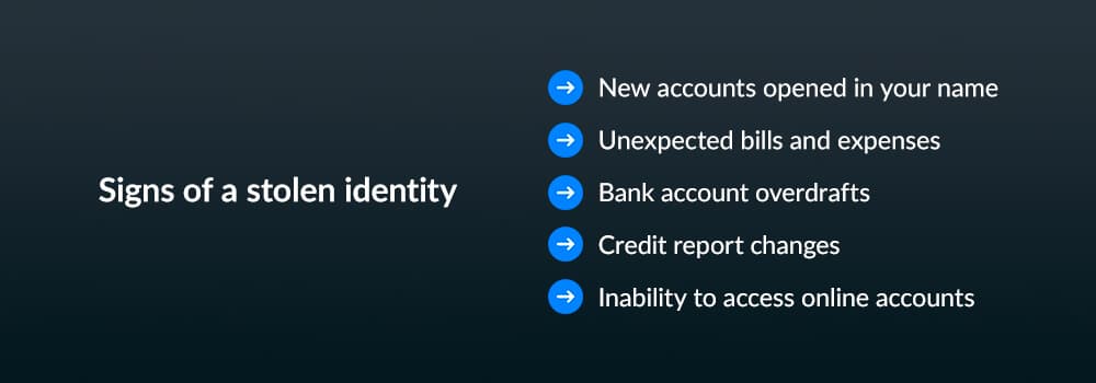 Sign of a stolen identity - new accounts opened in your name, unexpected bills and expenses, bank account overdrafts, credit report changes, inability to access online accounts
