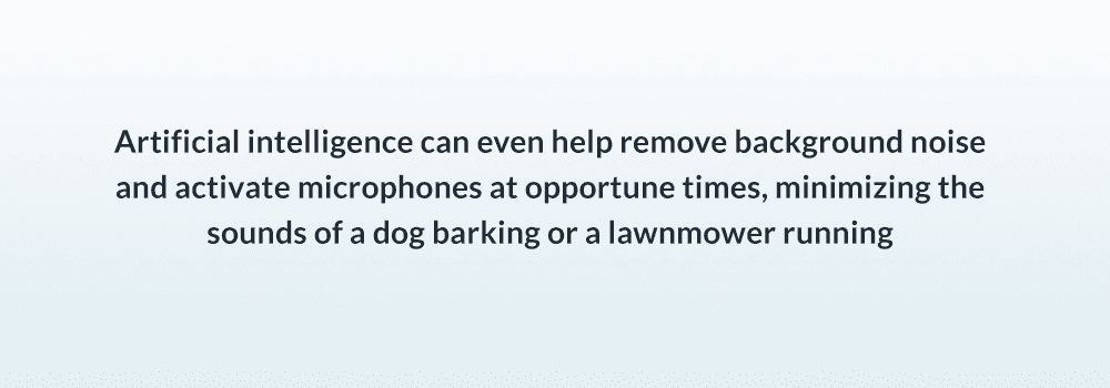Artificial intelligence can even help remove background noise and activate microphones at opportune times, minimizing the sounds of a dog barking or a lawnmower running