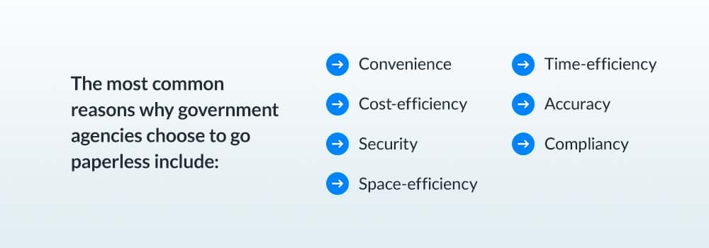 The most common reasons why government agencies choose to go paperless include: convenience, cost-efficiency, security, space-efficiency, time-efficiency, accuracy, compliancy