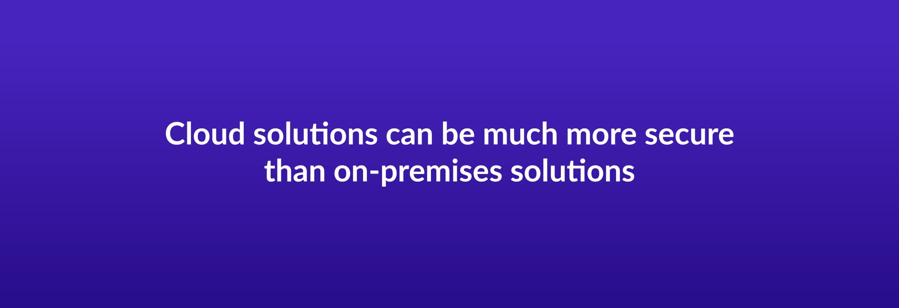 Cloud solutions can be much more secure than on-premises solutions