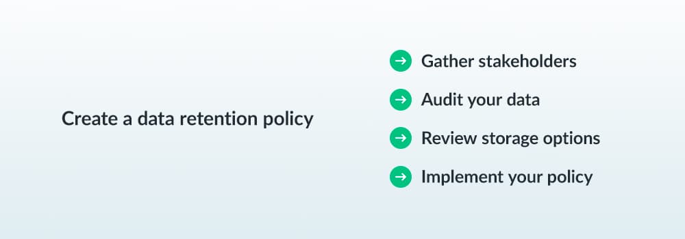 Create a data retention policy - gather stakeholders, audit your data, review storage options, implement your policy