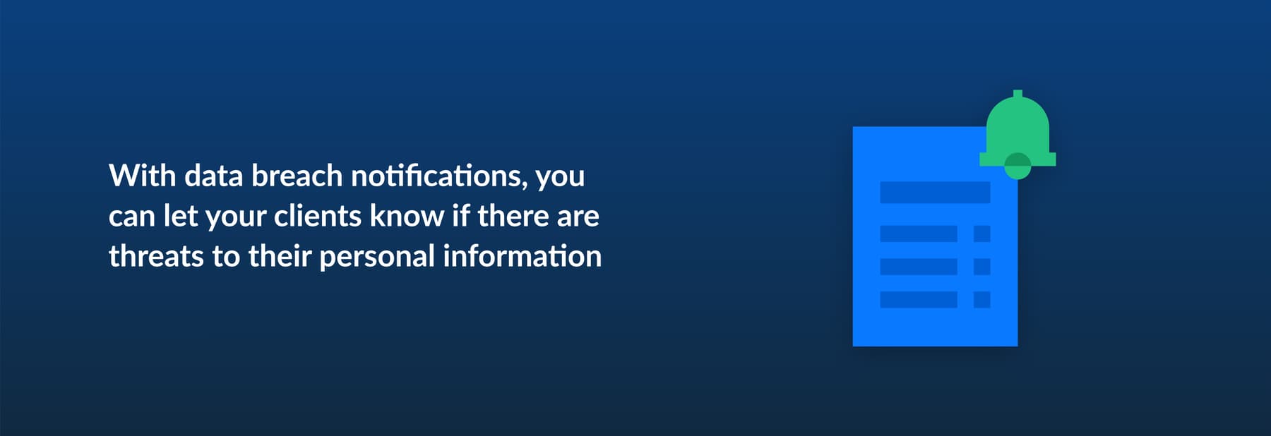 With data breach notifications, you can let your clients know if there are threats to their personal information