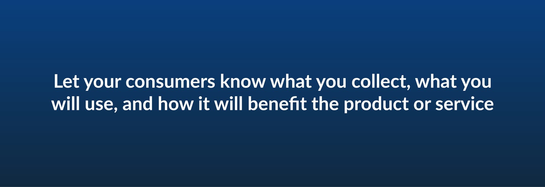 Let your consumers know what you collect, what you will use, and how it will benefit the product or service